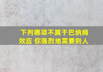 下列哪项不属于巴纳姆效应 你强烈地需要别人